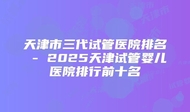 天津市三代试管医院排名 - 2025天津试管婴儿医院排行前十名