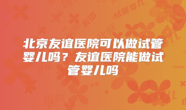 北京友谊医院可以做试管婴儿吗？友谊医院能做试管婴儿吗