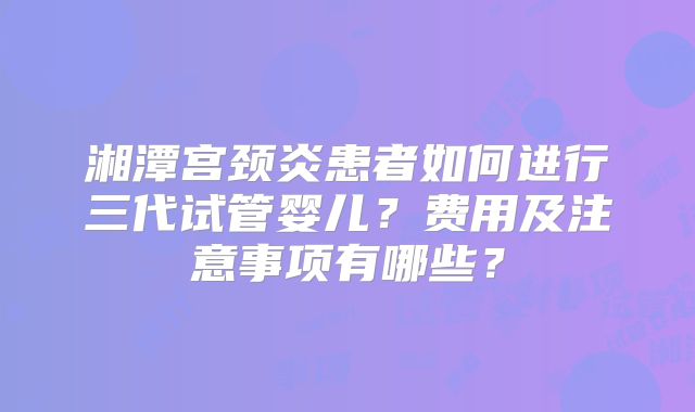 湘潭宫颈炎患者如何进行三代试管婴儿？费用及注意事项有哪些？