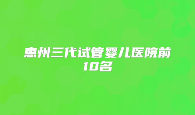 惠州三代试管婴儿医院前10名