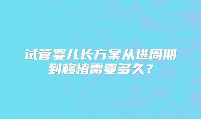 试管婴儿长方案从进周期到移植需要多久？