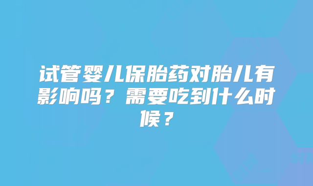 试管婴儿保胎药对胎儿有影响吗？需要吃到什么时候？