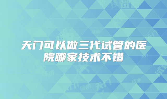天门可以做三代试管的医院哪家技术不错