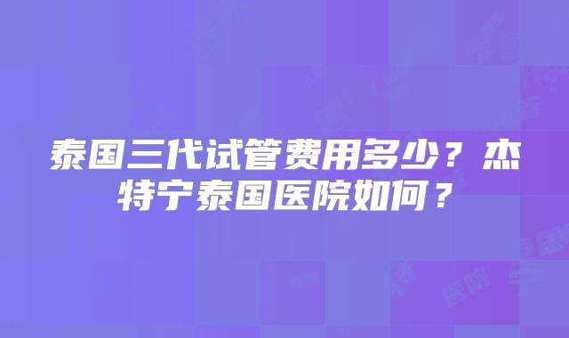 泰国三代试管费用多少？杰特宁泰国医院如何？