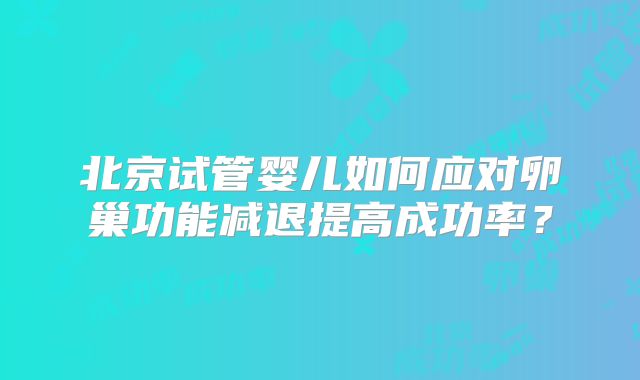 北京试管婴儿如何应对卵巢功能减退提高成功率？