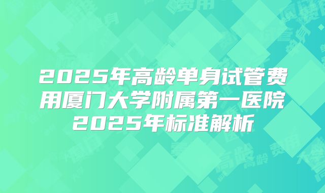 2025年高龄单身试管费用厦门大学附属第一医院2025年标准解析