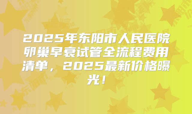2025年东阳市人民医院卵巢早衰试管全流程费用清单，2025最新价格曝光！