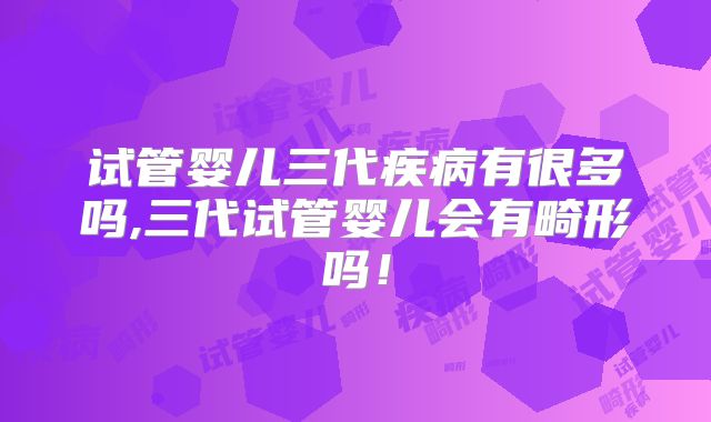 试管婴儿三代疾病有很多吗,三代试管婴儿会有畸形吗！