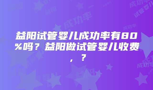 益阳试管婴儿成功率有80%吗？益阳做试管婴儿收费，？