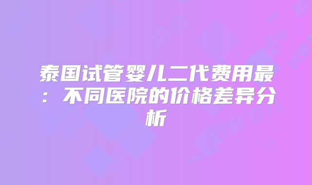 泰国试管婴儿二代费用最：不同医院的价格差异分析