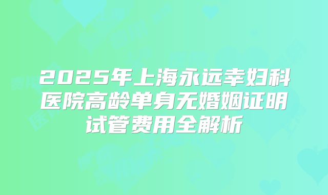 2025年上海永远幸妇科医院高龄单身无婚姻证明试管费用全解析