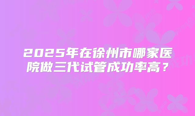 2025年在徐州市哪家医院做三代试管成功率高?