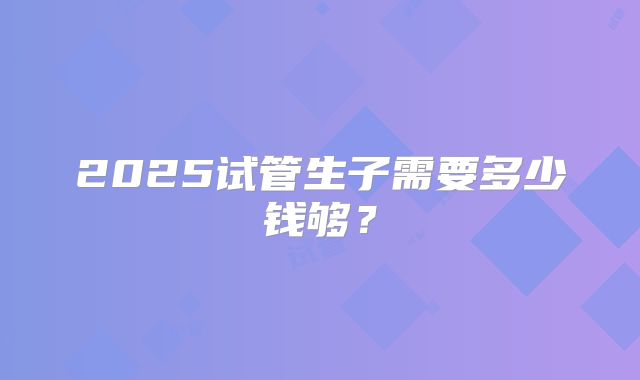 2025试管生子需要多少钱够？
