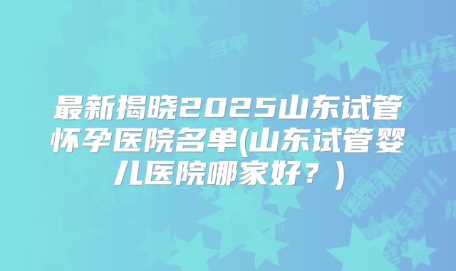 最新揭晓2025山东试管怀孕医院名单(山东试管婴儿医院哪家好？)
