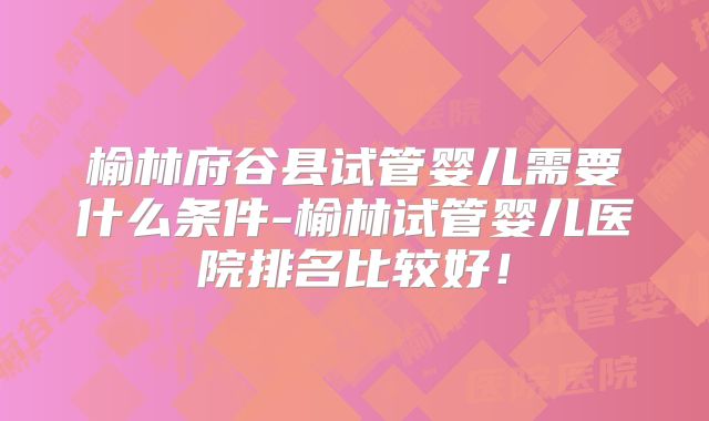 榆林府谷县试管婴儿需要什么条件-榆林试管婴儿医院排名比较好!