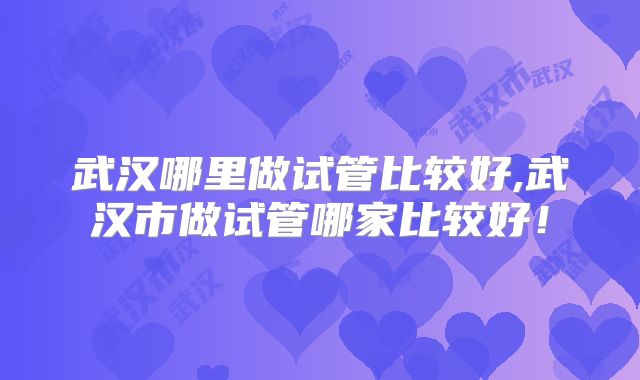 武汉哪里做试管比较好,武汉市做试管哪家比较好！