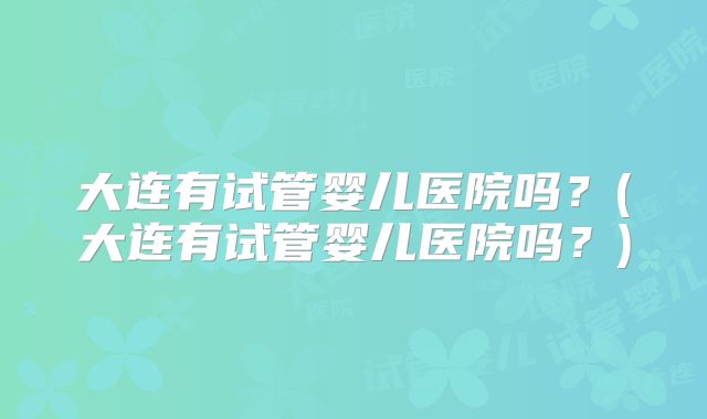 大连有试管婴儿医院吗?(大连有试管婴儿医院吗?)