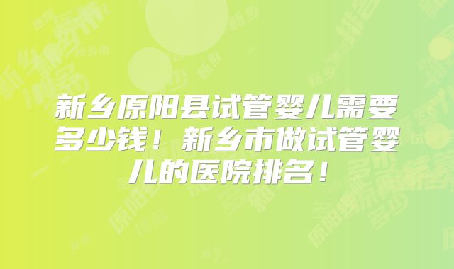 新乡原阳县试管婴儿需要多少钱！新乡市做试管婴儿的医院排名！