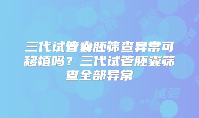 三代试管囊胚筛查异常可移植吗？三代试管胚囊筛查全部异常