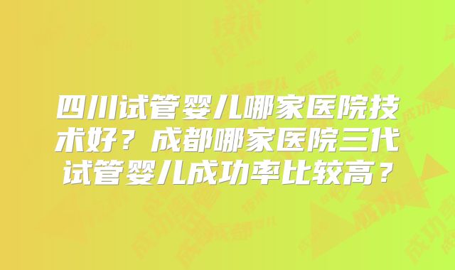 四川试管婴儿哪家医院技术好？成都哪家医院三代试管婴儿成功率比较高？