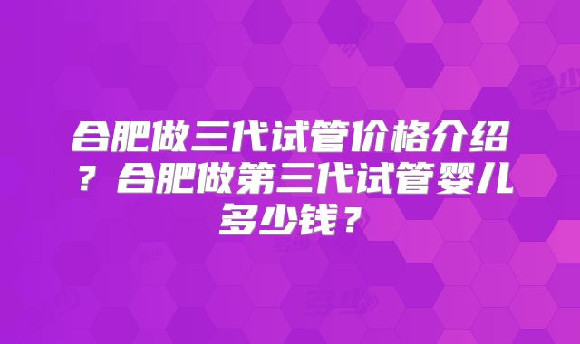 合肥做三代试管价格介绍？合肥做第三代试管婴儿多少钱？