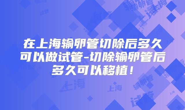 在上海输卵管切除后多久可以做试管-切除输卵管后多久可以移植！