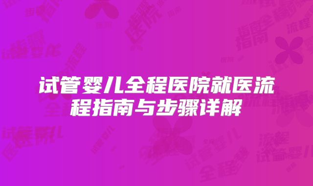 试管婴儿全程医院就医流程指南与步骤详解