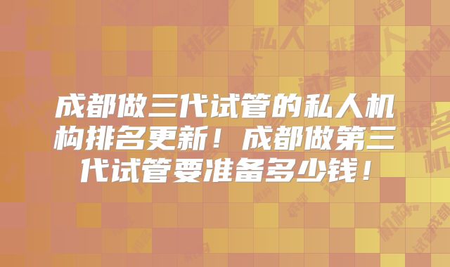 成都做三代试管的私人机构排名更新!成都做第三代试管要准备多少钱!