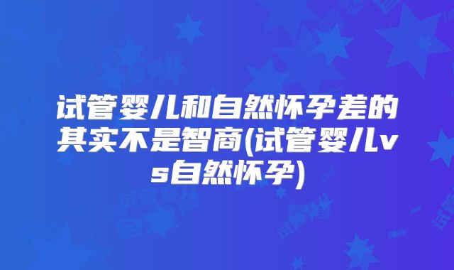 试管婴儿和自然怀孕差的其实不是智商(试管婴儿vs自然怀孕)