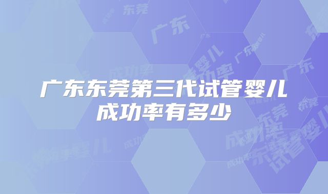 广东东莞第三代试管婴儿成功率有多少