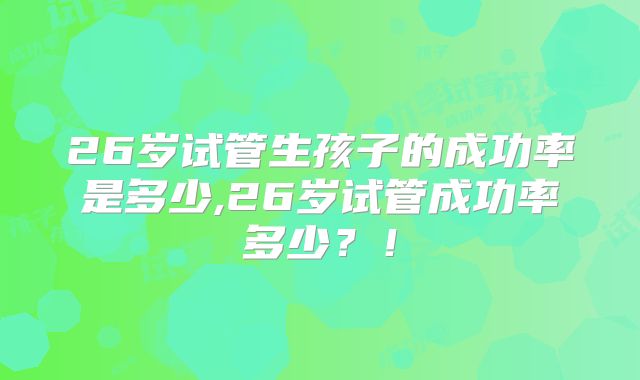 26岁试管生孩子的成功率是多少,26岁试管成功率多少？！