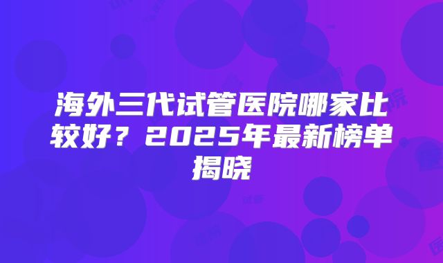 海外三代试管医院哪家比较好?2025年最新榜单揭晓