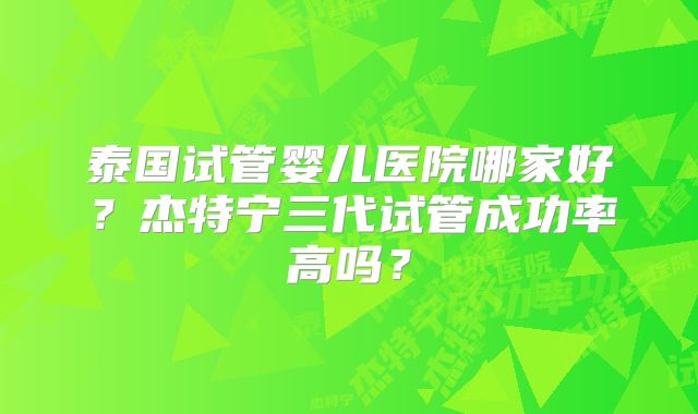 泰国试管婴儿医院哪家好？杰特宁三代试管成功率高吗？
