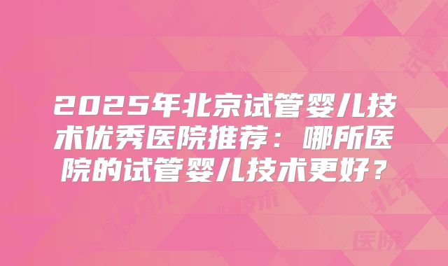 2025年北京试管婴儿技术优秀医院推荐:哪所医院的试管婴儿技术更好?