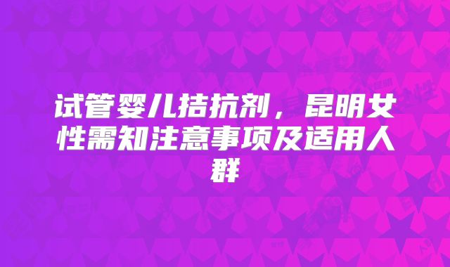 试管婴儿拮抗剂，昆明女性需知注意事项及适用人群