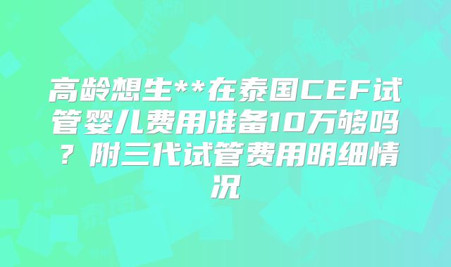 高龄想生**在泰国CEF试管婴儿费用准备10万够吗？附三代试管费用明细情况