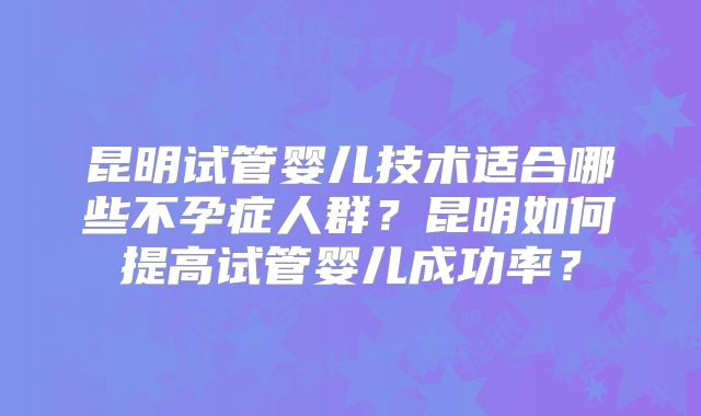 昆明试管婴儿技术适合哪些不孕症人群？昆明如何提高试管婴儿成功率？