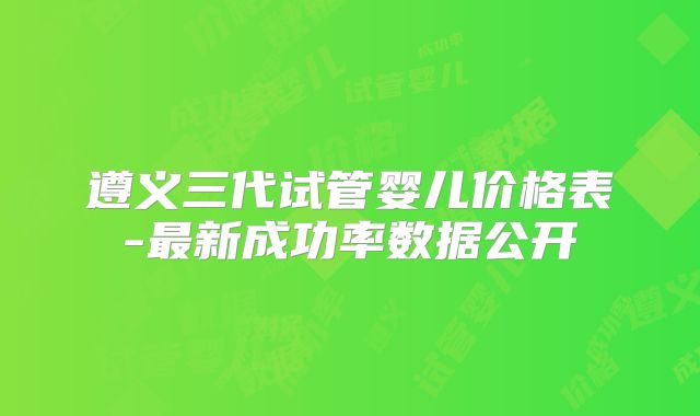 遵义三代试管婴儿价格表-最新成功率数据公开