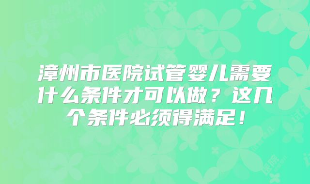 漳州市医院试管婴儿需要什么条件才可以做?这几个条件必须得满足!