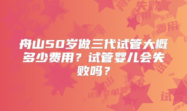 舟山50岁做三代试管大概多少费用？试管婴儿会失败吗？