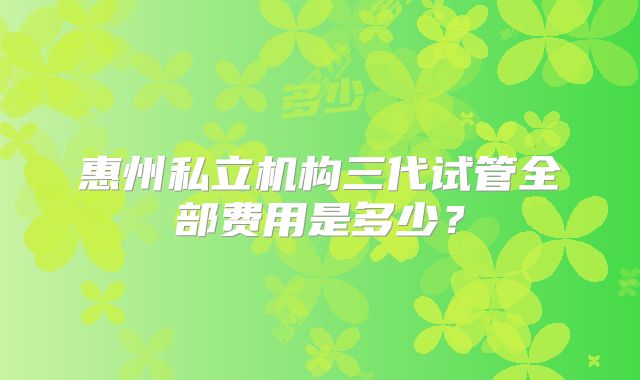 惠州私立机构三代试管全部费用是多少？