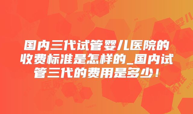 国内三代试管婴儿医院的收费标准是怎样的_国内试管三代的费用是多少!