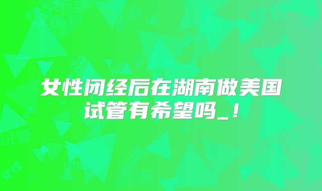 女性闭经后在湖南做美国试管有希望吗_！
