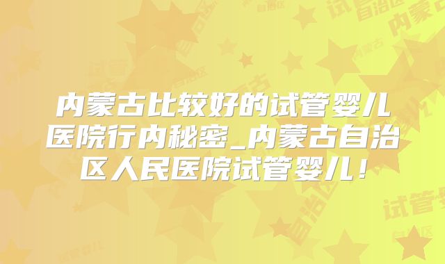 内蒙古比较好的试管婴儿医院行内秘密_内蒙古自治区人民医院试管婴儿！