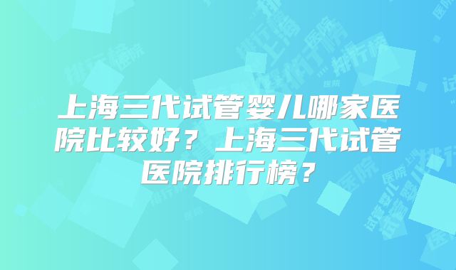 上海三代试管婴儿哪家医院比较好？上海三代试管医院排行榜？
