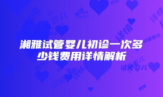 湘雅试管婴儿初诊一次多少钱费用详情解析
