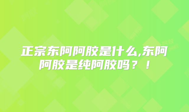 正宗东阿阿胶是什么,东阿阿胶是纯阿胶吗？！