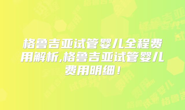 格鲁吉亚试管婴儿全程费用解析,格鲁吉亚试管婴儿费用明细！