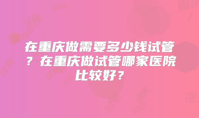 在重庆做需要多少钱试管？在重庆做试管哪家医院比较好？