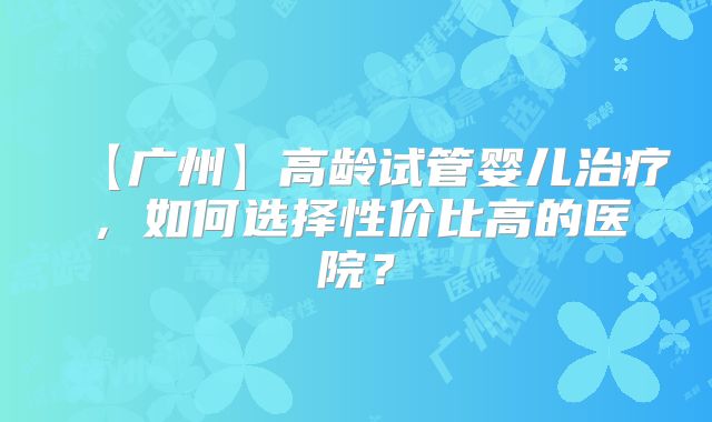 【广州】高龄试管婴儿治疗，如何选择性价比高的医院？
